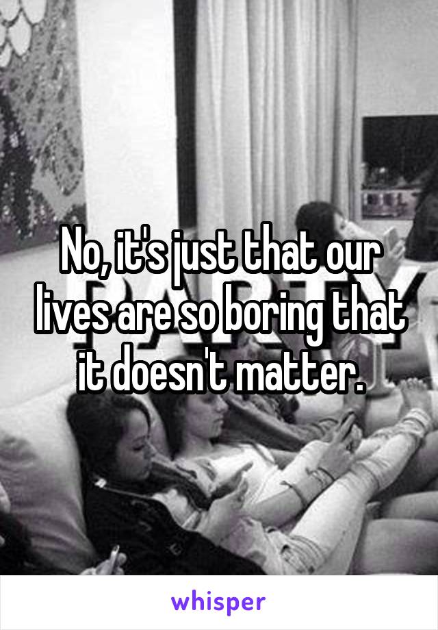 No, it's just that our lives are so boring that it doesn't matter.