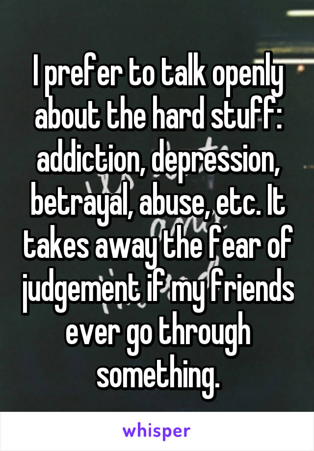 I prefer to talk openly about the hard stuff: addiction, depression, betrayal, abuse, etc. It takes away the fear of judgement if my friends ever go through something.