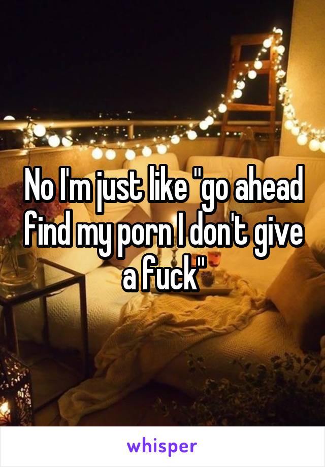 No I'm just like "go ahead find my porn I don't give a fuck"