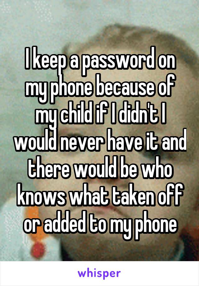 I keep a password on my phone because of my child if I didn't I would never have it and there would be who knows what taken off or added to my phone