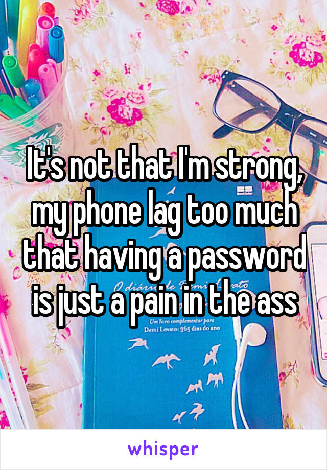 It's not that I'm strong, my phone lag too much that having a password is just a pain in the ass