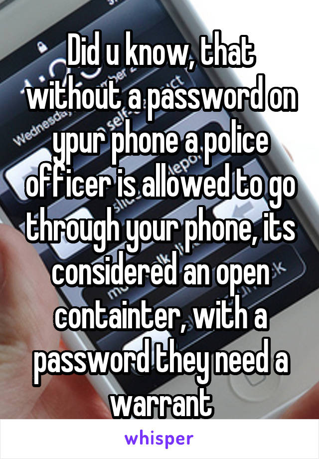 Did u know, that without a password on ypur phone a police officer is allowed to go through your phone, its considered an open containter, with a password they need a warrant