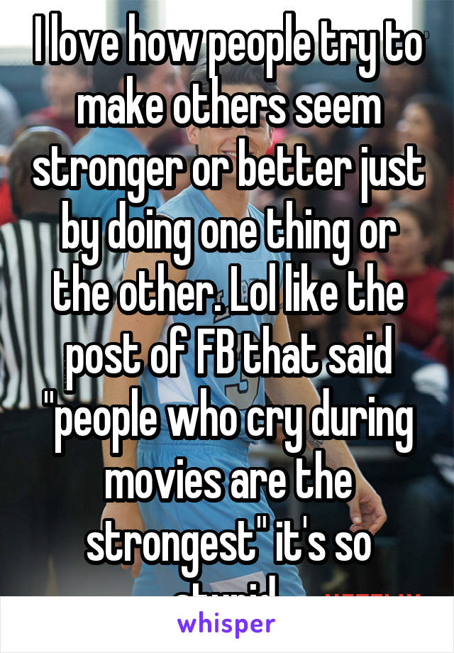 I love how people try to make others seem stronger or better just by doing one thing or the other. Lol like the post of FB that said "people who cry during movies are the strongest" it's so stupid 