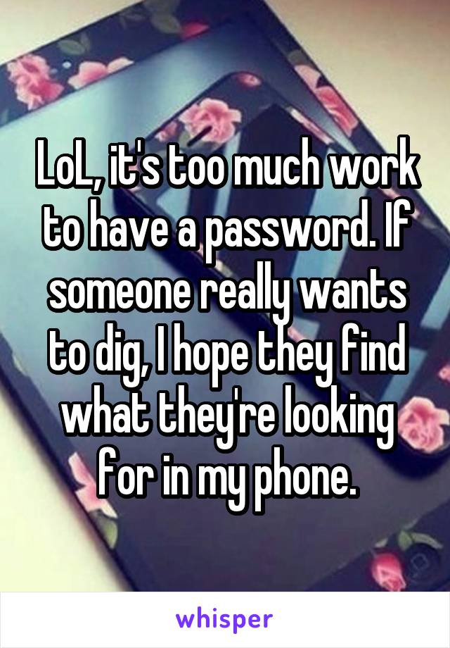 LoL, it's too much work to have a password. If someone really wants to dig, I hope they find what they're looking for in my phone.