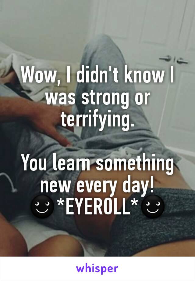 Wow, I didn't know I was strong or terrifying.

You learn something new every day!
☻*EYEROLL*☻