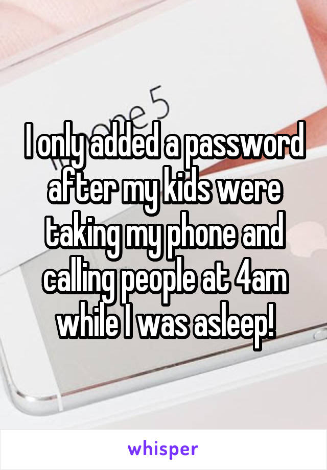 I only added a password after my kids were taking my phone and calling people at 4am while I was asleep!