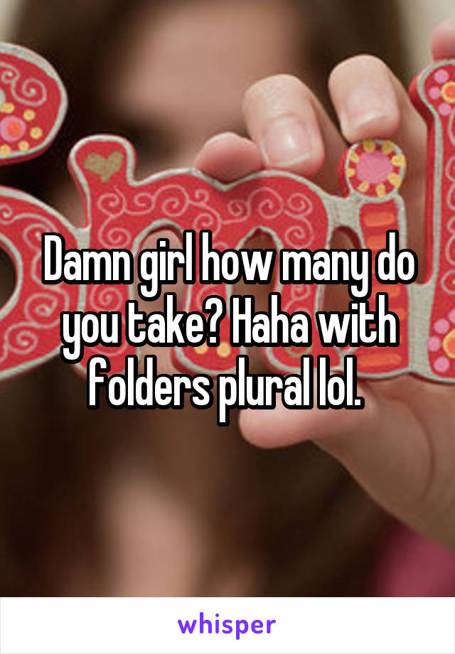 Damn girl how many do you take? Haha with folders plural lol. 