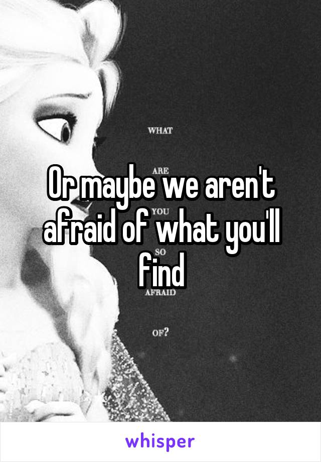 Or maybe we aren't afraid of what you'll find