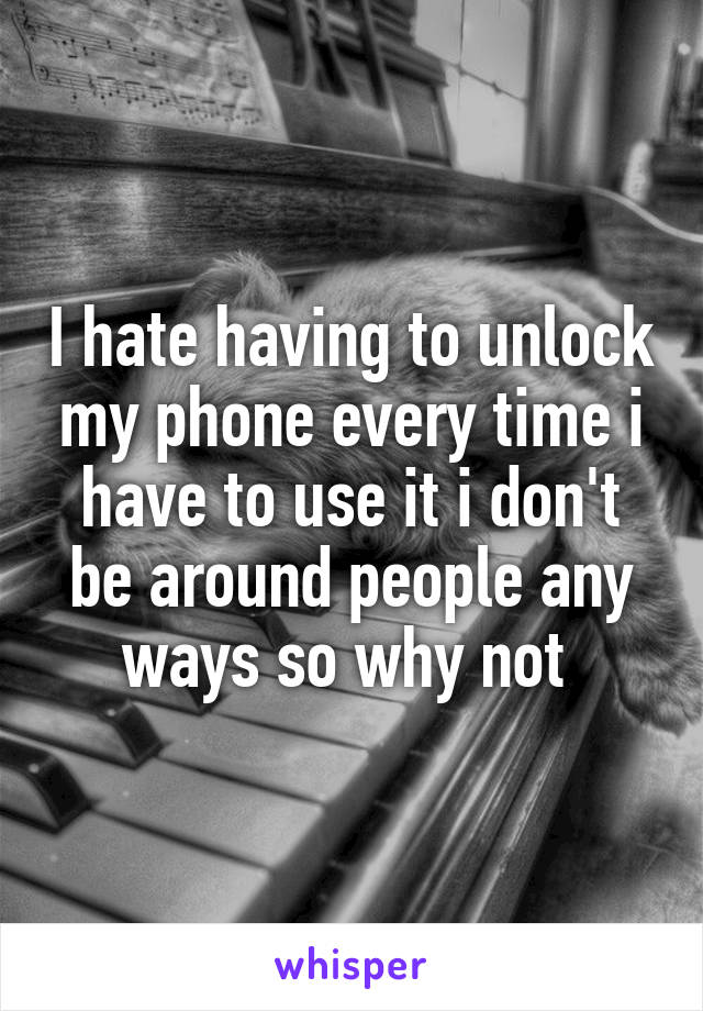 I hate having to unlock my phone every time i have to use it i don't be around people any ways so why not 