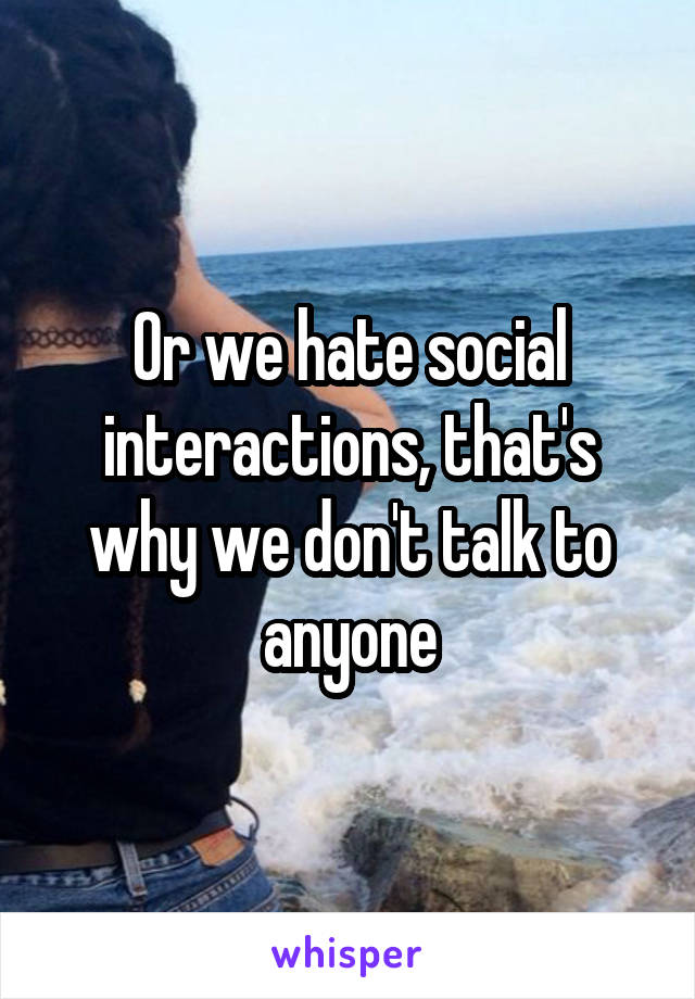 Or we hate social interactions, that's why we don't talk to anyone