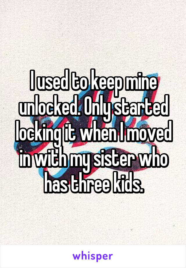 I used to keep mine unlocked. Only started locking it when I moved in with my sister who has three kids.