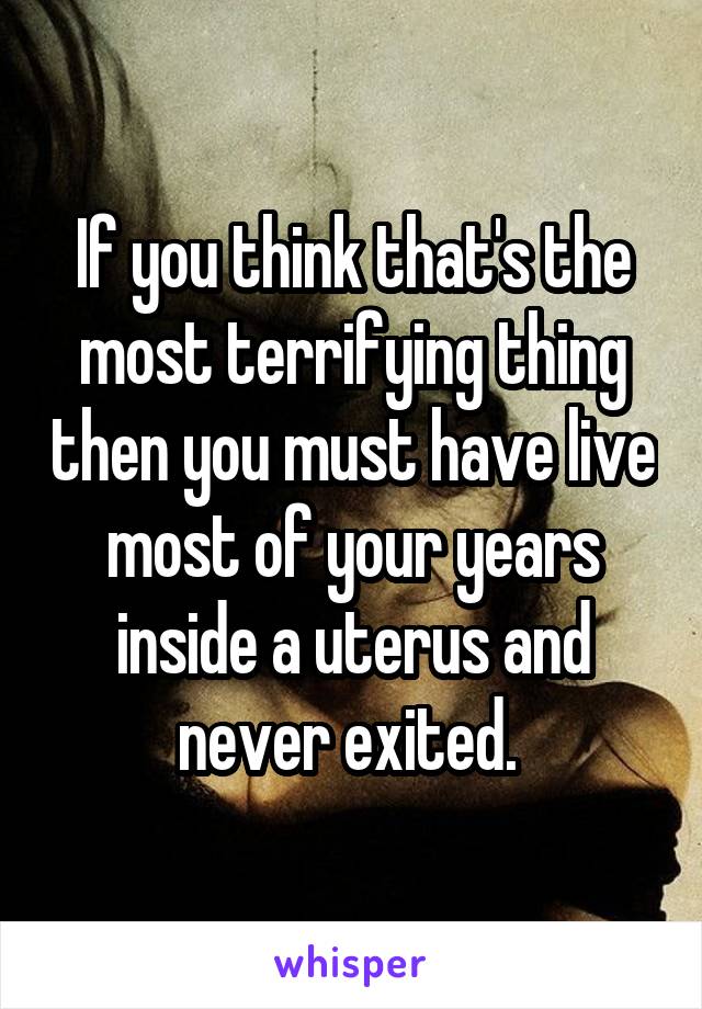 If you think that's the most terrifying thing then you must have live most of your years inside a uterus and never exited. 