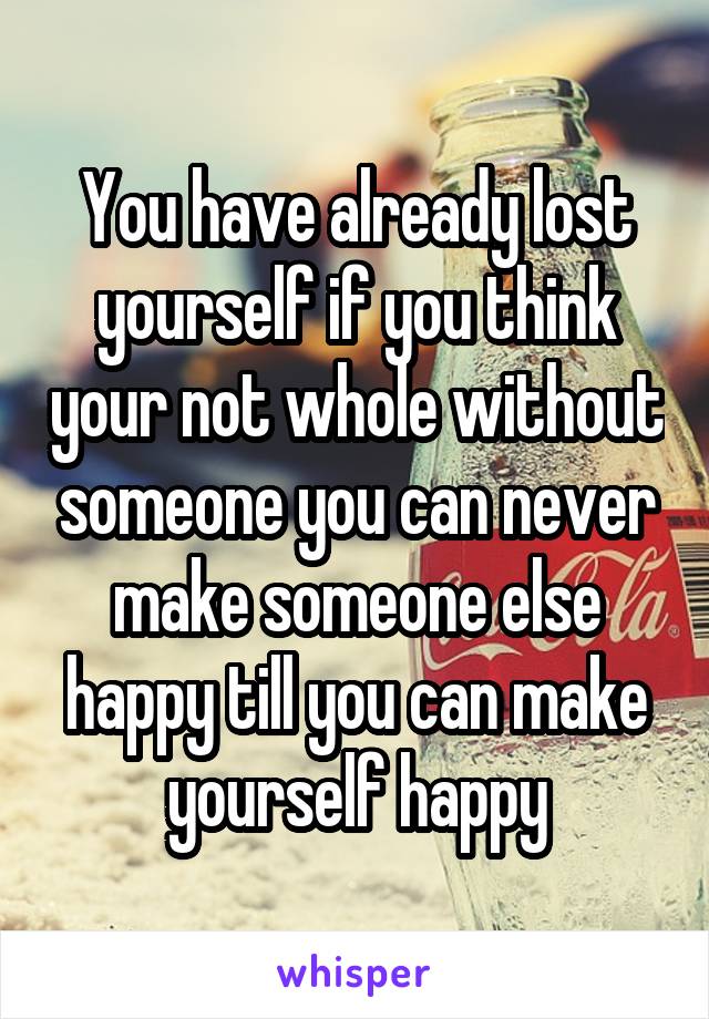 You have already lost yourself if you think your not whole without someone you can never make someone else happy till you can make yourself happy