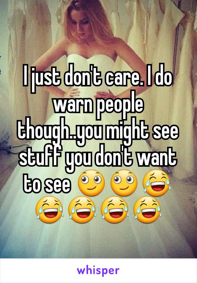 I just don't care. I do warn people though..you might see stuff you don't want to see 🙄🙄😂😂😂😂😂