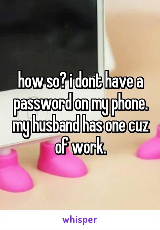 how so? i dont have a password on my phone. my husband has one cuz of work.