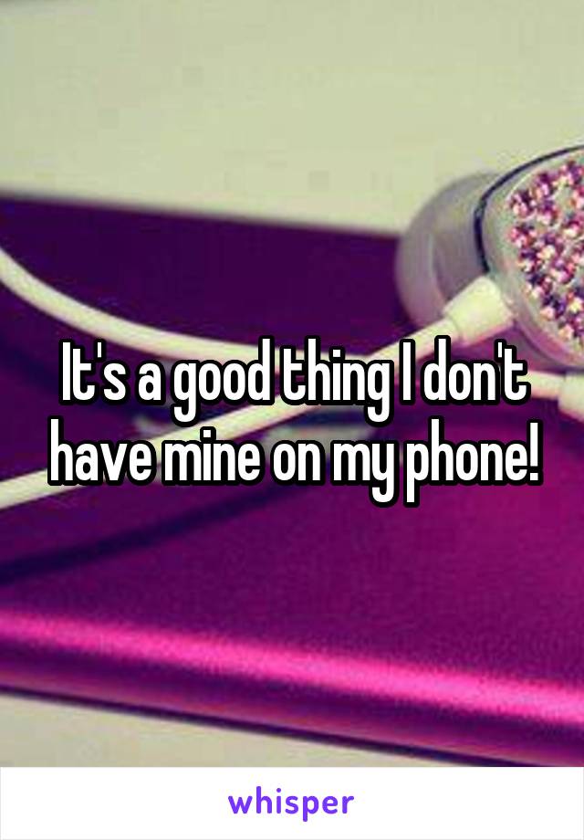 It's a good thing I don't have mine on my phone!