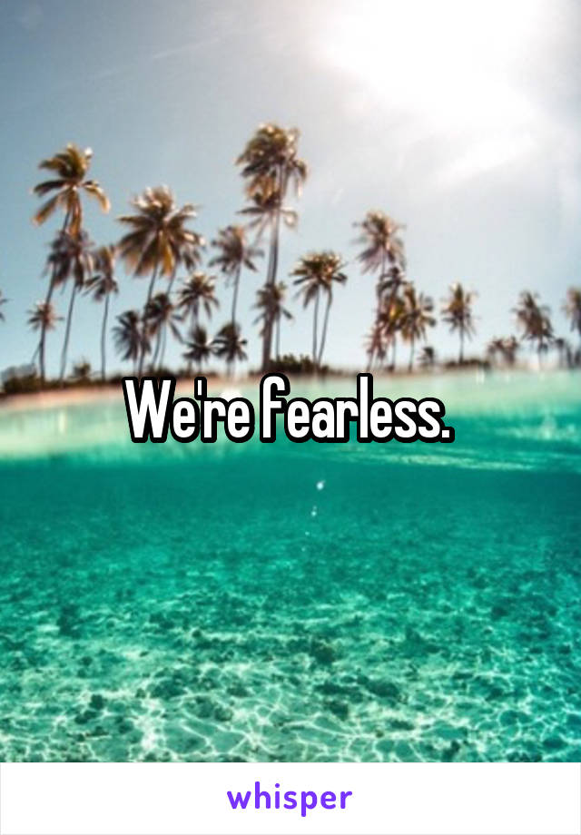 We're fearless. 