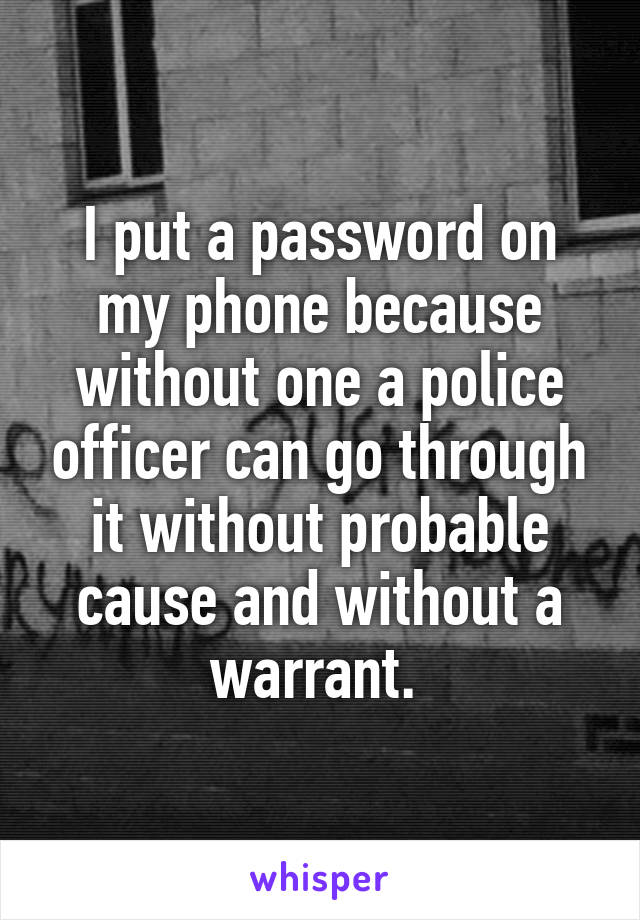 I put a password on my phone because without one a police officer can go through it without probable cause and without a warrant. 