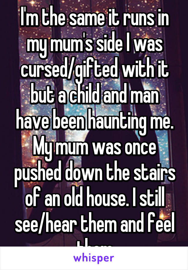 I'm the same it runs in my mum's side I was cursed/gifted with it but a child and man have been haunting me. My mum was once pushed down the stairs of an old house. I still see/hear them and feel them