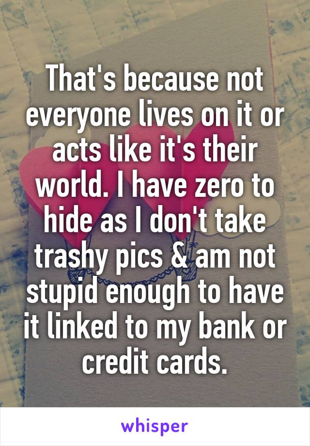 That's because not everyone lives on it or acts like it's their world. I have zero to hide as I don't take trashy pics & am not stupid enough to have it linked to my bank or credit cards.