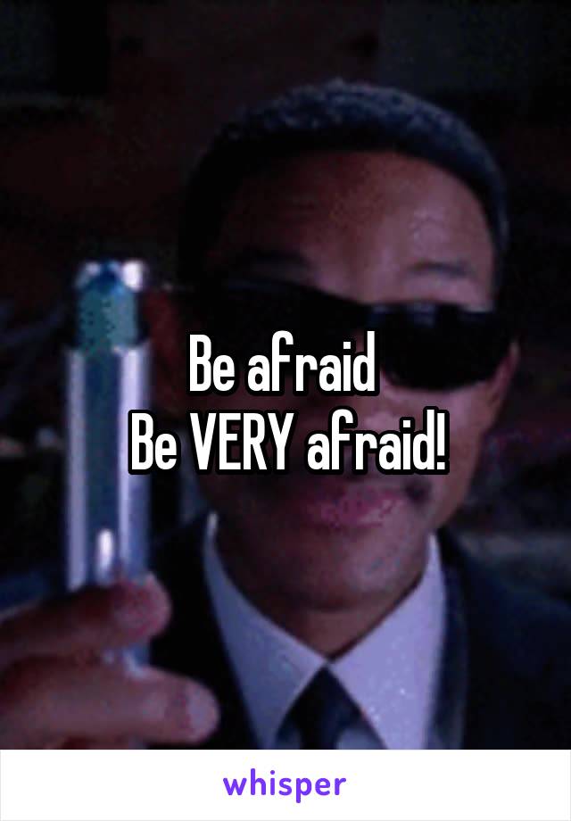 Be afraid 
Be VERY afraid!