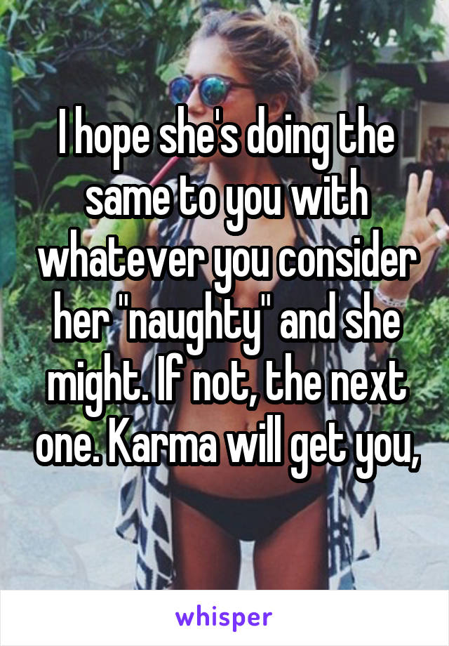 I hope she's doing the same to you with whatever you consider her "naughty" and she might. If not, the next one. Karma will get you, 