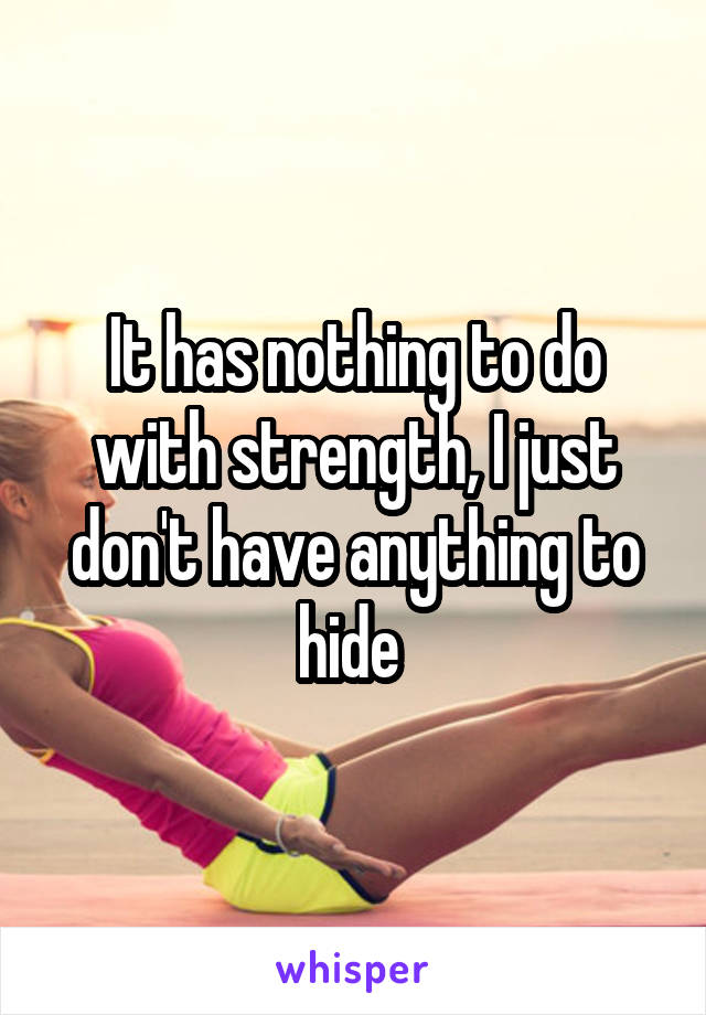 It has nothing to do with strength, I just don't have anything to hide 