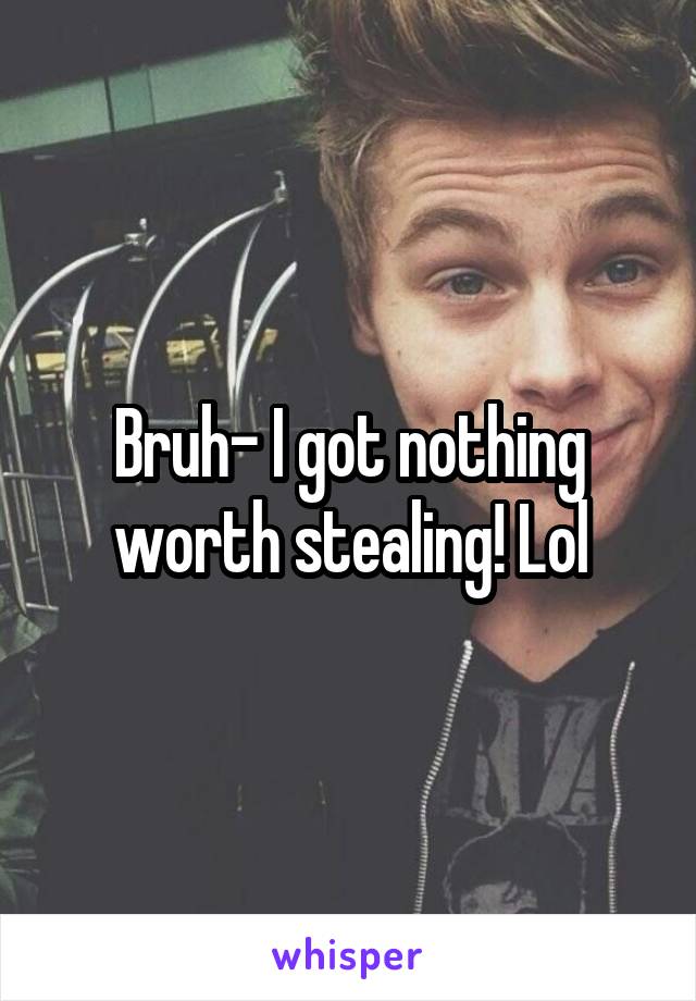 Bruh- I got nothing worth stealing! Lol