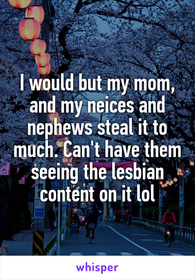 I would but my mom, and my neices and nephews steal it to much. Can't have them seeing the lesbian content on it lol