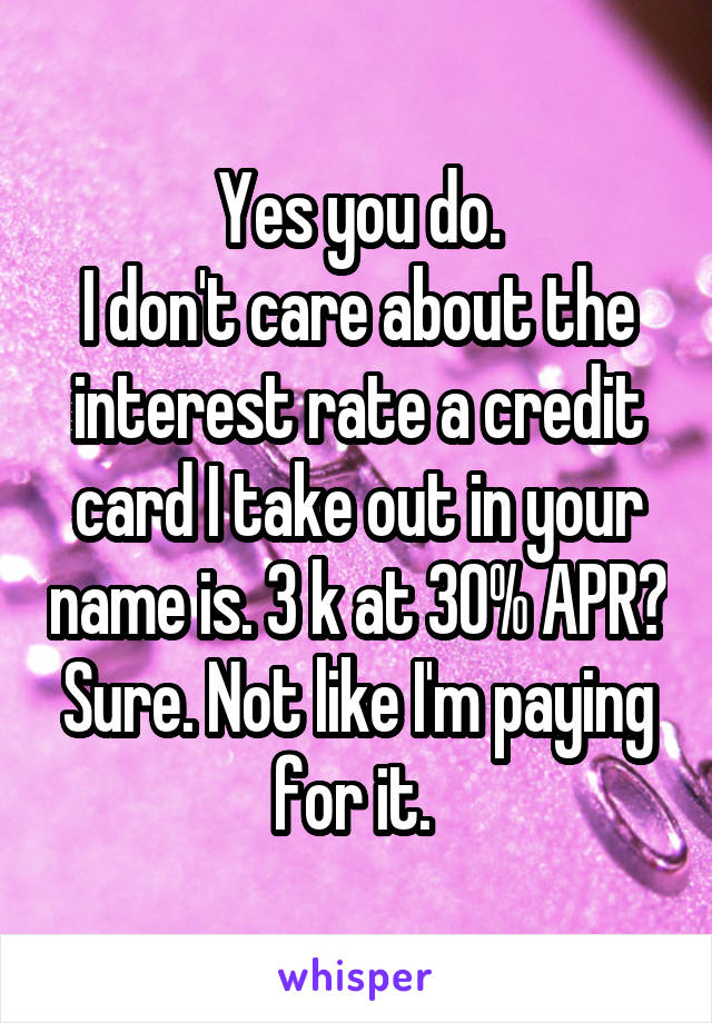 Yes you do.
I don't care about the interest rate a credit card I take out in your name is. 3 k at 30% APR? Sure. Not like I'm paying for it. 