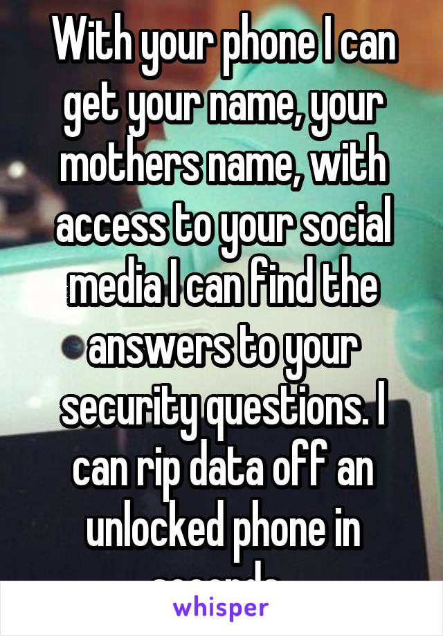 With your phone I can get your name, your mothers name, with access to your social media I can find the answers to your security questions. I can rip data off an unlocked phone in seconds. 