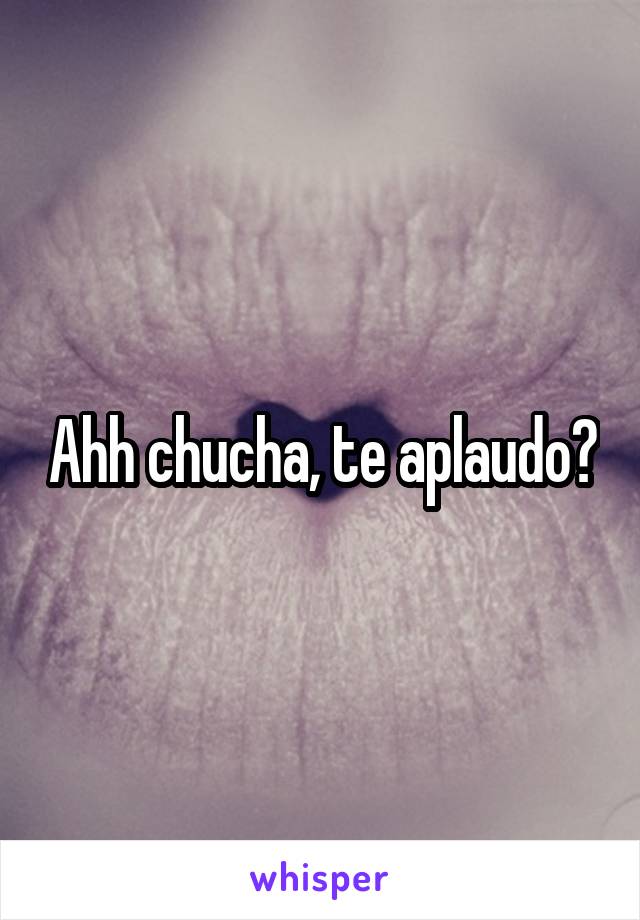 Ahh chucha, te aplaudo?