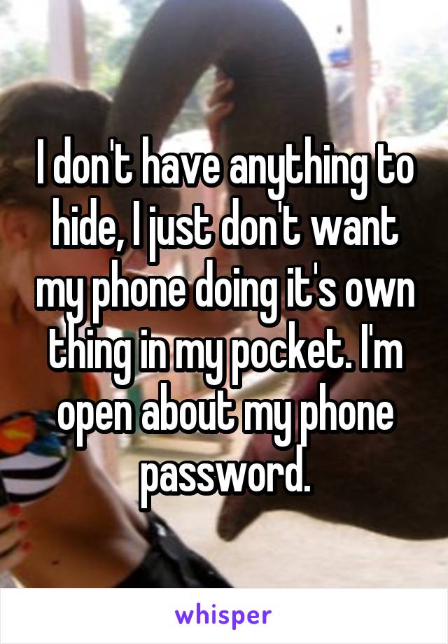 I don't have anything to hide, I just don't want my phone doing it's own thing in my pocket. I'm open about my phone password.