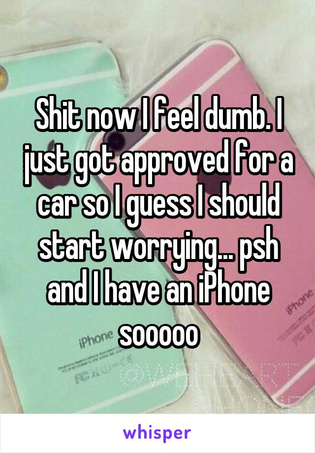 Shit now I feel dumb. I just got approved for a car so I guess I should start worrying... psh and I have an iPhone sooooo