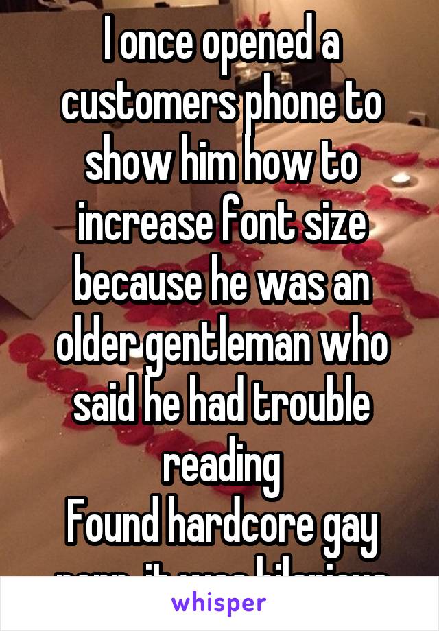 I once opened a customers phone to show him how to increase font size because he was an older gentleman who said he had trouble reading
Found hardcore gay porn, it was hilarious