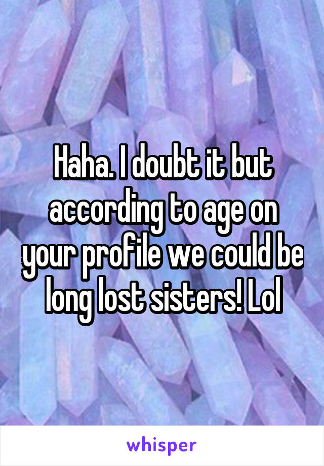 Haha. I doubt it but according to age on your profile we could be long lost sisters! Lol