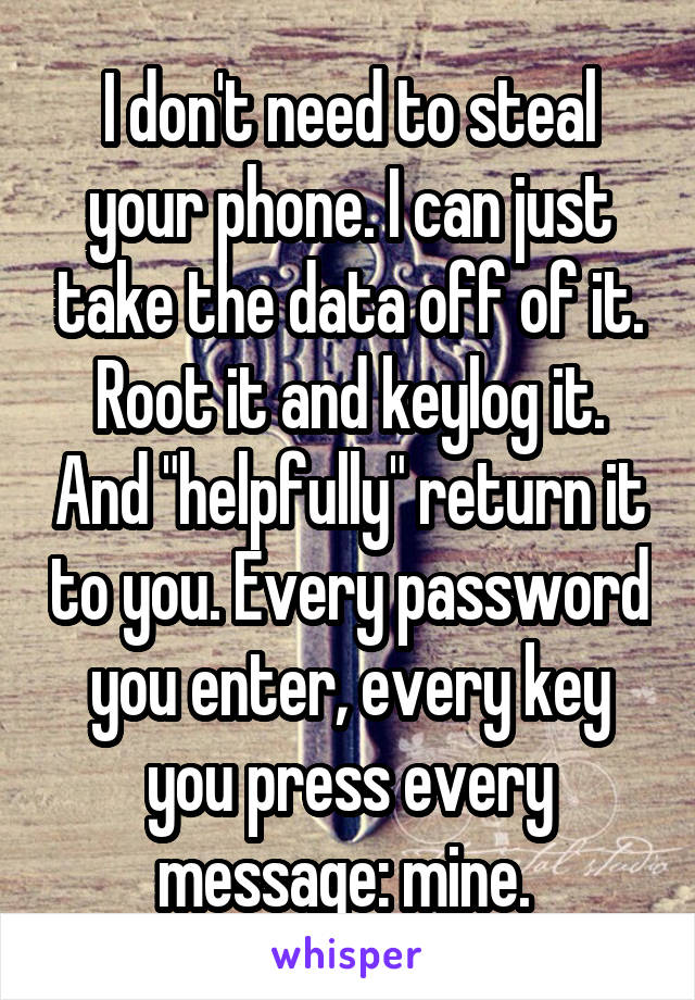 I don't need to steal your phone. I can just take the data off of it. Root it and keylog it. And "helpfully" return it to you. Every password you enter, every key you press every message: mine. 