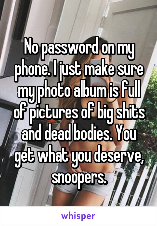 No password on my phone. I just make sure my photo album is full of pictures of big shits and dead bodies. You get what you deserve, snoopers.