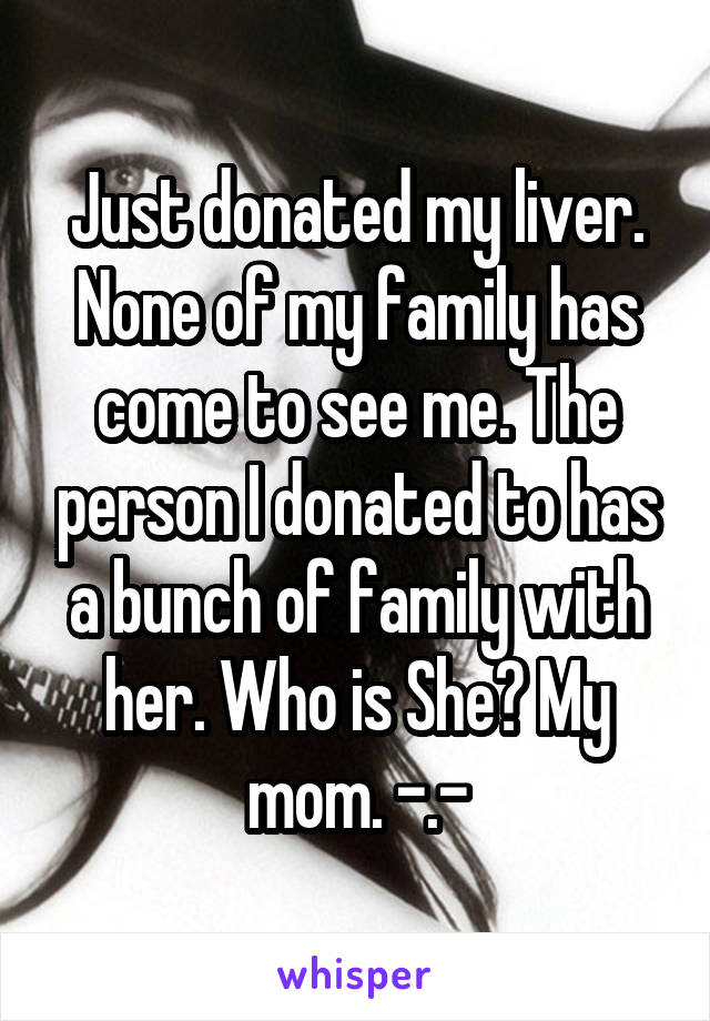Just donated my liver. None of my family has come to see me. The person I donated to has a bunch of family with her. Who is She? My mom. -.-