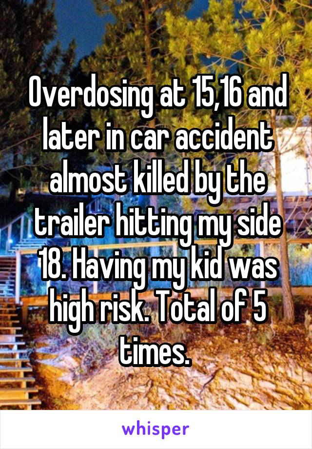 Overdosing at 15,16 and later in car accident almost killed by the trailer hitting my side 18. Having my kid was high risk. Total of 5 times. 