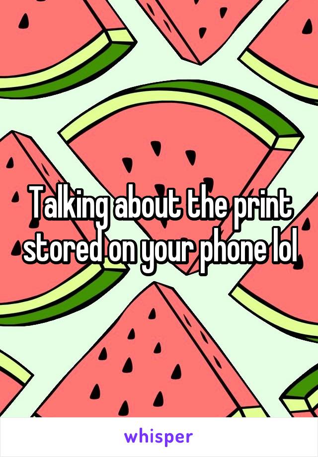 Talking about the print stored on your phone lol