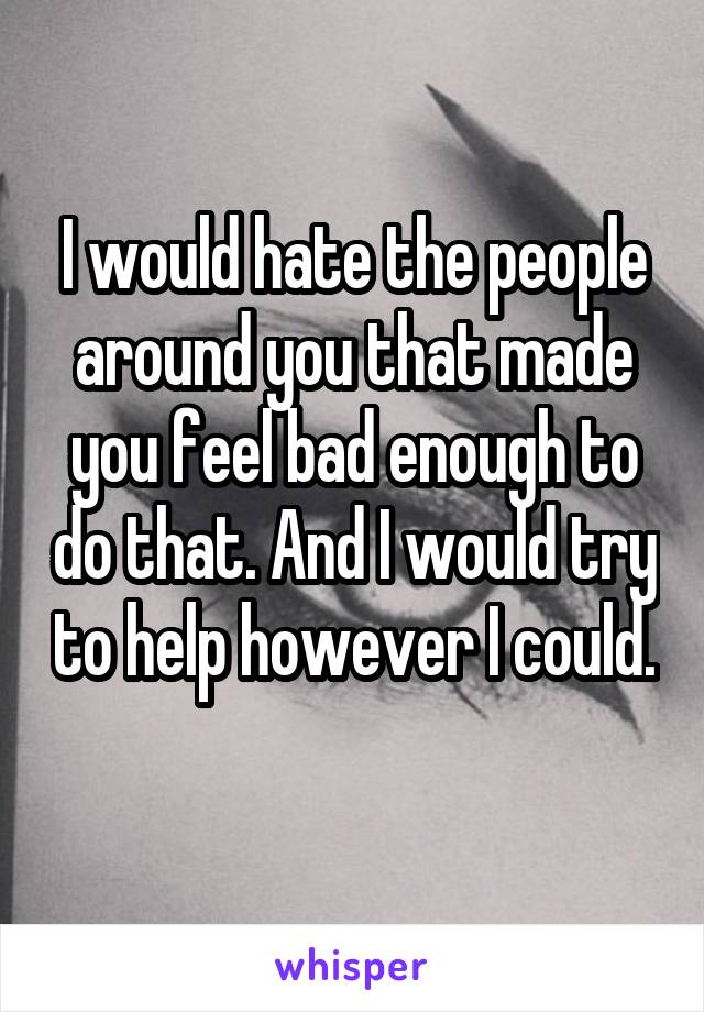 I would hate the people around you that made you feel bad enough to do that. And I would try to help however I could. 