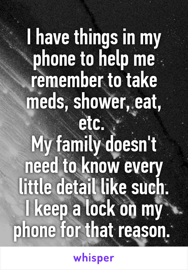 I have things in my phone to help me remember to take meds, shower, eat, etc. 
My family doesn't need to know every little detail like such.
I keep a lock on my phone for that reason. 