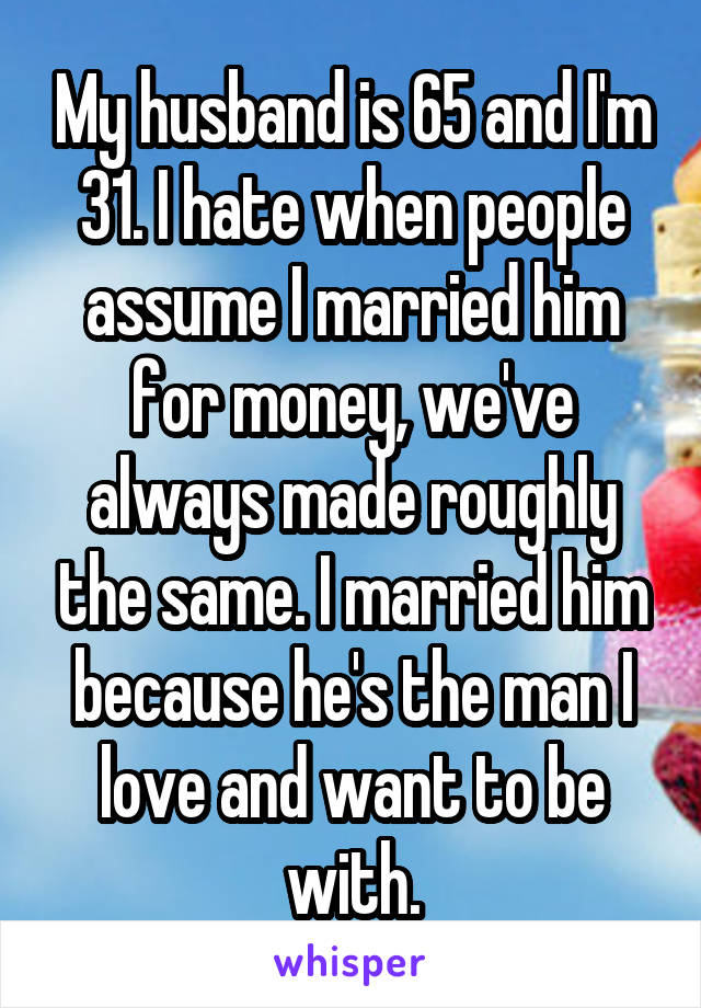 My husband is 65 and I'm 31. I hate when people assume I married him for money, we've always made roughly the same. I married him because he's the man I love and want to be with.