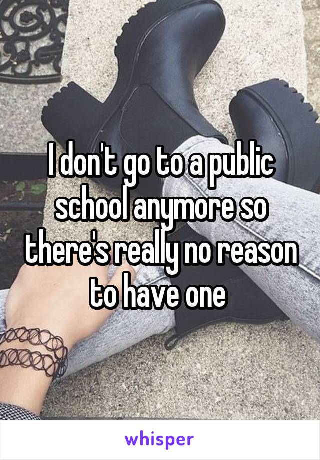 I don't go to a public school anymore so there's really no reason to have one 