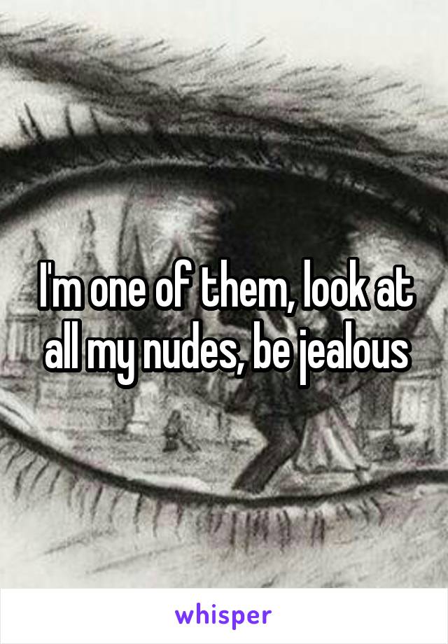 I'm one of them, look at all my nudes, be jealous