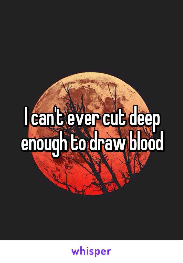 I can't ever cut deep enough to draw blood