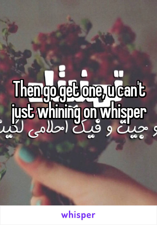 Then go get one, u can't just whining on whisper 