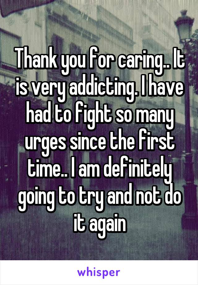 Thank you for caring.. It is very addicting. I have had to fight so many urges since the first time.. I am definitely going to try and not do it again