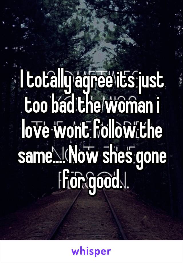 I totally agree its just too bad the woman i love wont follow the same.... Now shes gone for good.